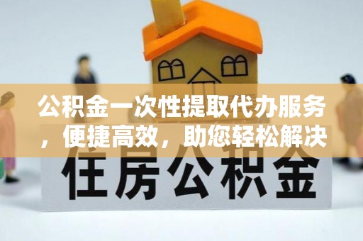 麻江公积金一次性提取代办服务，便捷高效，助您轻松解决资金难题