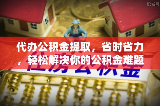麻江代办公积金提取，省时省力，轻松解决你的公积金难题