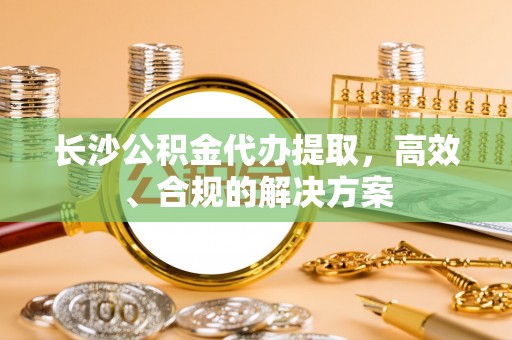 麻江长沙公积金代办提取，高效、合规的解决方案