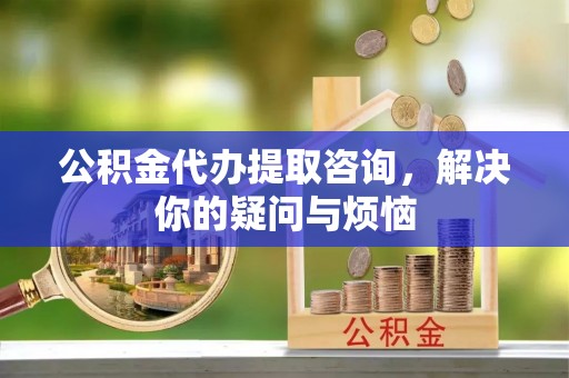 麻江公积金代办提取咨询，解决你的疑问与烦恼