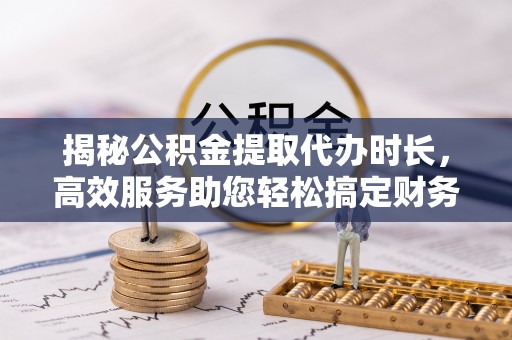 麻江揭秘公积金提取代办时长，高效服务助您轻松搞定财务规划