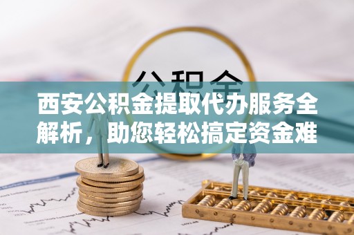 麻江西安公积金提取代办服务全解析，助您轻松搞定资金难题