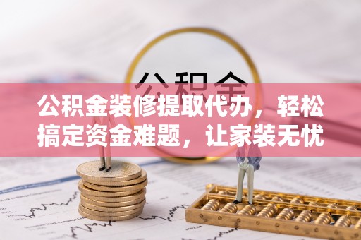 麻江公积金装修提取代办，轻松搞定资金难题，让家装无忧