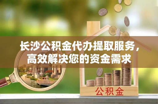 麻江长沙公积金代办提取服务，高效解决您的资金需求