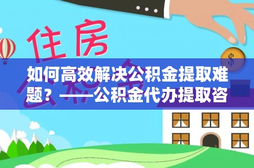 麻江如何高效解决公积金提取难题？——公积金代办提取咨询服务指南