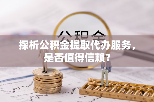 麻江探析公积金提取代办服务，是否值得信赖？