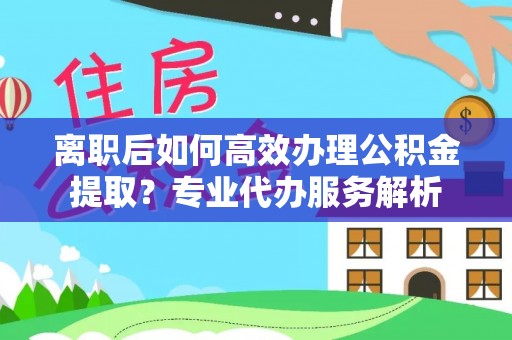 麻江离职后如何高效办理公积金提取？专业代办服务解析