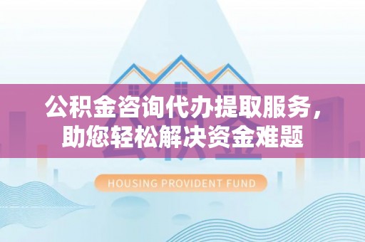 麻江公积金咨询代办提取服务，助您轻松解决资金难题