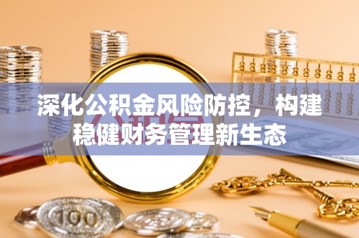麻江深化公积金风险防控，构建稳健财务管理新生态