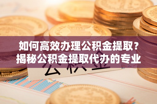 麻江如何高效办理公积金提取？揭秘公积金提取代办的专业服务