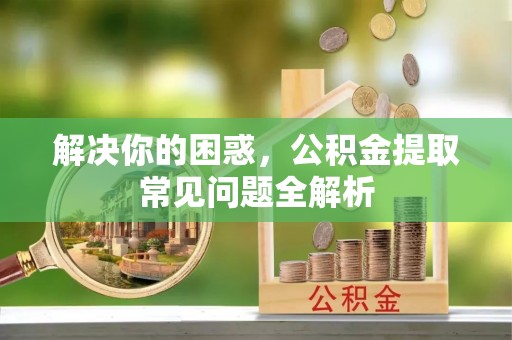 麻江解决你的困惑，公积金提取常见问题全解析