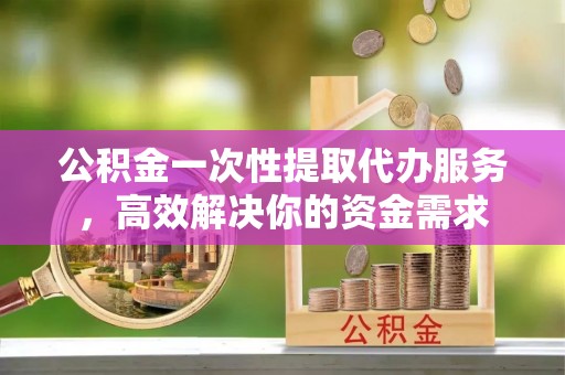 麻江公积金一次性提取代办服务，高效解决你的资金需求