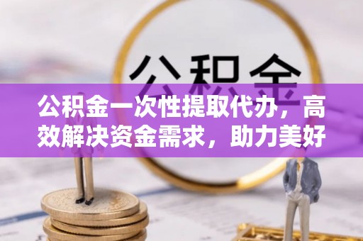 麻江公积金一次性提取代办，高效解决资金需求，助力美好生活规划