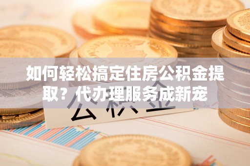 麻江如何轻松搞定住房公积金提取？代办理服务成新宠