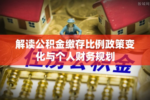麻江解读公积金缴存比例政策变化与个人财务规划