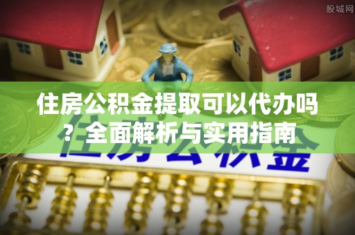 麻江住房公积金提取可以代办吗？全面解析与实用指南