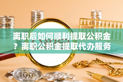 麻江离职后如何顺利提取公积金？离职公积金提取代办服务帮你搞定！