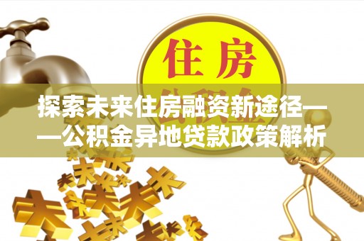 麻江探索未来住房融资新途径——公积金异地贷款政策解析与实践