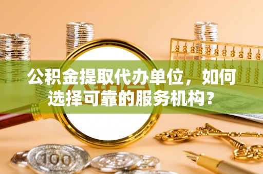 麻江公积金提取代办单位，如何选择可靠的服务机构？