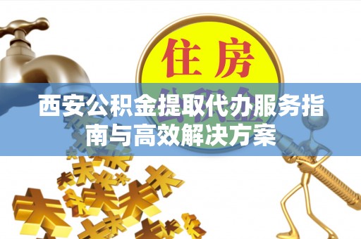 麻江西安公积金提取代办服务指南与高效解决方案