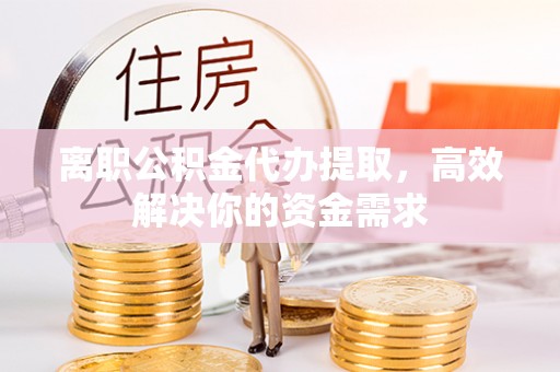 麻江离职公积金代办提取，高效解决你的资金需求