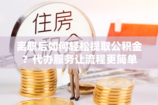麻江离职后如何轻松提取公积金？代办服务让流程更简单