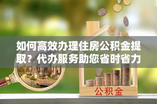 麻江如何高效办理住房公积金提取？代办服务助您省时省力