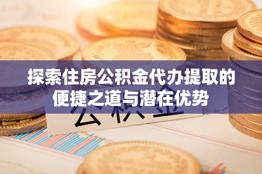 麻江探索住房公积金代办提取的便捷之道与潜在优势