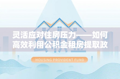 麻江灵活应对住房压力——如何高效利用公积金租房提取政策