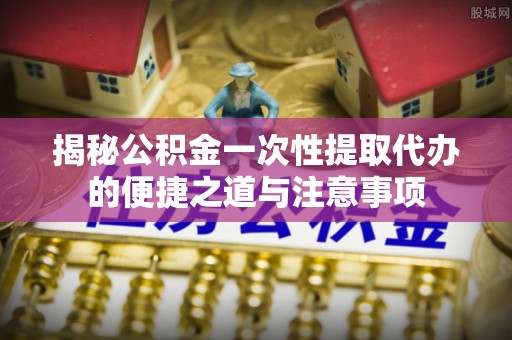 麻江揭秘公积金一次性提取代办的便捷之道与注意事项