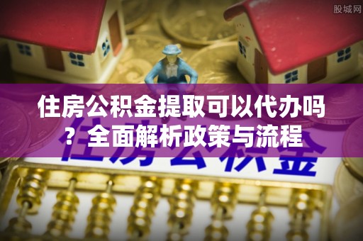 麻江住房公积金提取可以代办吗？全面解析政策与流程