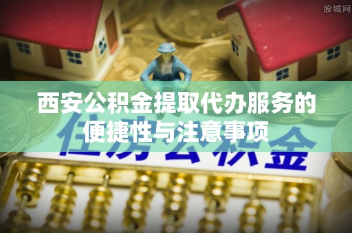 麻江西安公积金提取代办服务的便捷性与注意事项