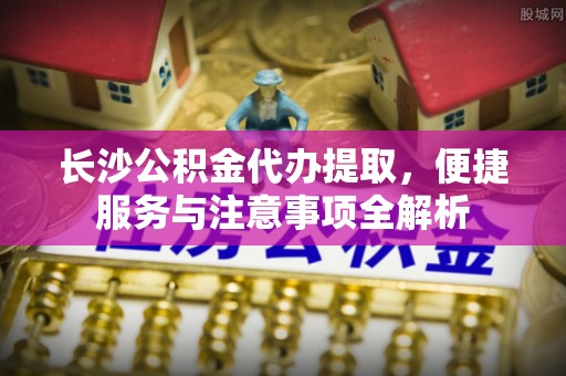 麻江长沙公积金代办提取，便捷服务与注意事项全解析
