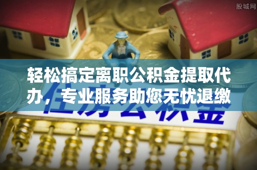 麻江轻松搞定离职公积金提取代办，专业服务助您无忧退缴