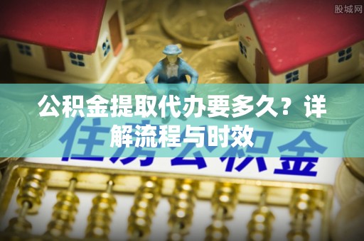 麻江公积金提取代办要多久？详解流程与时效