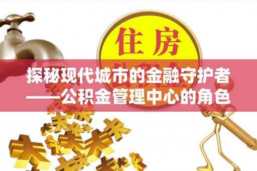麻江探秘现代城市的金融守护者——公积金管理中心的角色与使命