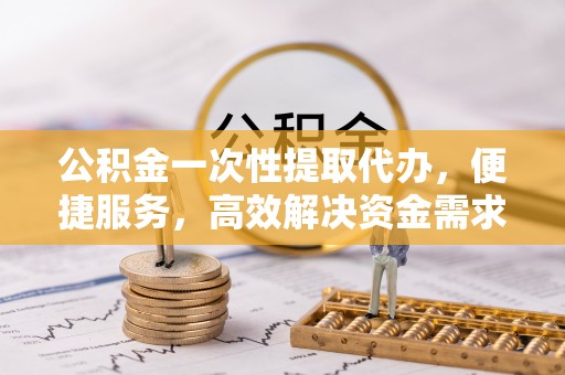 麻江公积金一次性提取代办，便捷服务，高效解决资金需求