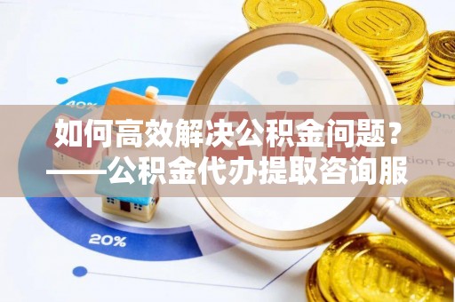 麻江如何高效解决公积金问题？——公积金代办提取咨询服务指南