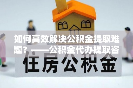 麻江如何高效解决公积金提取难题？——公积金代办提取咨询服务全解析