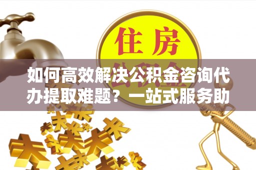 麻江如何高效解决公积金咨询代办提取难题？一站式服务助您轻松搞定