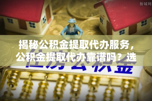 麻江揭秘公积金提取代办服务，公积金提取代办靠谱吗？选择需谨慎