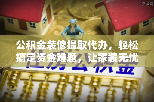 麻江公积金装修提取代办，轻松搞定资金难题，让家装无忧
