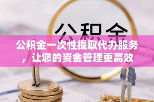 麻江公积金一次性提取代办服务，让您的资金管理更高效