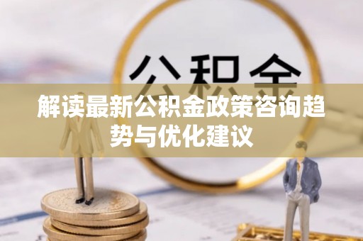 麻江解读最新公积金政策咨询趋势与优化建议
