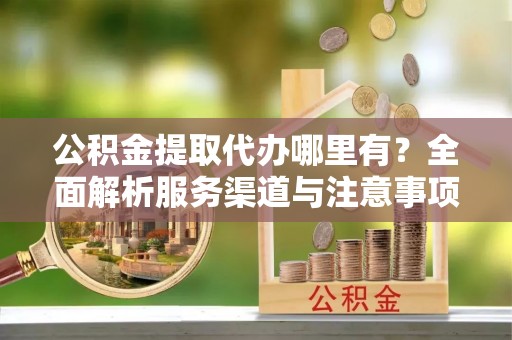 麻江公积金提取代办哪里有？全面解析服务渠道与注意事项