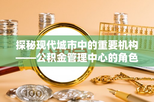 麻江探秘现代城市中的重要机构——公积金管理中心的角色与使命