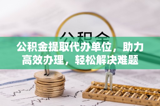 麻江公积金提取代办单位，助力高效办理，轻松解决难题