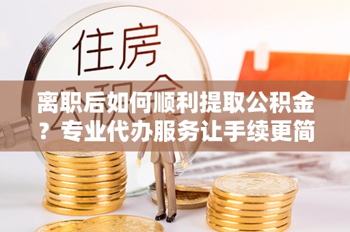 麻江离职后如何顺利提取公积金？专业代办服务让手续更简单