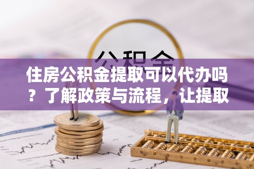 麻江住房公积金提取可以代办吗？了解政策与流程，让提取更便捷