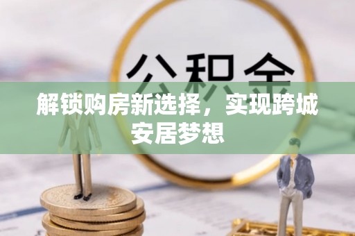 麻江解锁购房新选择，实现跨城安居梦想
